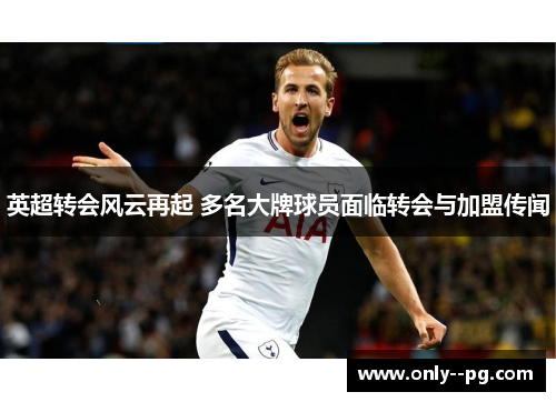 英超转会风云再起 多名大牌球员面临转会与加盟传闻 英超转会风云再起 多名大牌球员面临转会与加盟传闻