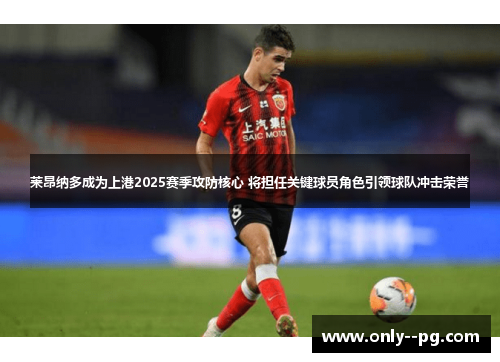 莱昂纳多成为上港2025赛季攻防核心 将担任关键球员角色引领球队冲击荣誉