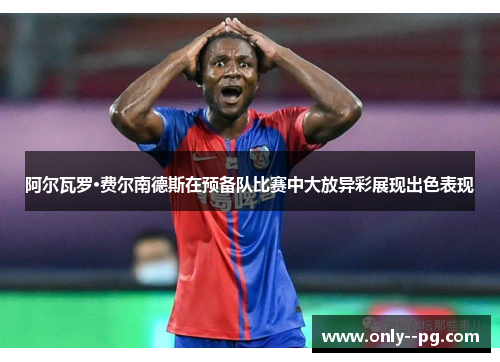 阿尔瓦罗·费尔南德斯在预备队比赛中大放异彩展现出色表现 阿尔瓦罗·费尔南德斯在预备队比赛中大放异彩展现出色表现