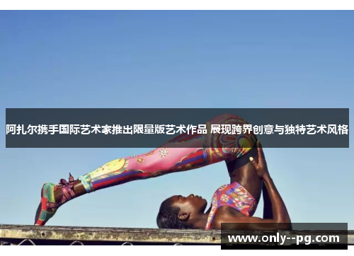 阿扎尔携手国际艺术家推出限量版艺术作品 展现跨界创意与独特艺术风格 阿扎尔携手国际艺术家推出限量版艺术作品 展现跨界创意与独特艺术风格