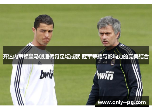 齐达内带领皇马创造传奇足坛成就 冠军荣耀与影响力的完美结合