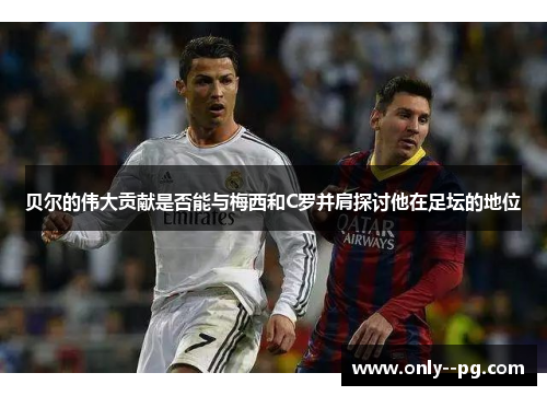 贝尔的伟大贡献是否能与梅西和C罗并肩探讨他在足坛的地位 贝尔的伟大贡献是否能与梅西和C罗并肩探讨他在足坛的地位