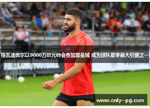 格瓦迪奥尔以9000万欧元转会费加盟曼城 成为球队夏季最大引援之一