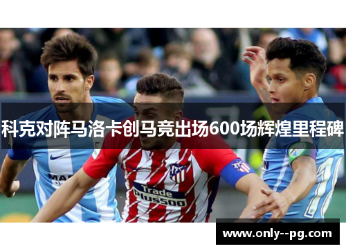 科克对阵马洛卡创马竞出场600场辉煌里程碑 科克对阵马洛卡创马竞出场600场辉煌里程碑