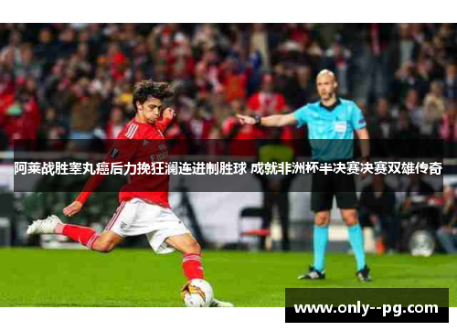 阿莱战胜睾丸癌后力挽狂澜连进制胜球 成就非洲杯半决赛决赛双雄传奇 阿莱战胜睾丸癌后力挽狂澜连进制胜球 成就非洲杯半决赛决赛双雄传奇