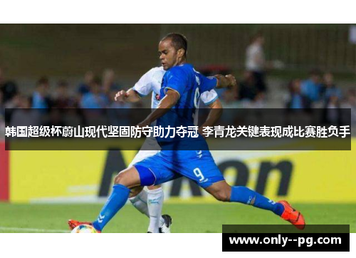 韩国超级杯蔚山现代坚固防守助力夺冠 李青龙关键表现成比赛胜负手 韩国超级杯蔚山现代坚固防守助力夺冠 李青龙关键表现成比赛胜负手