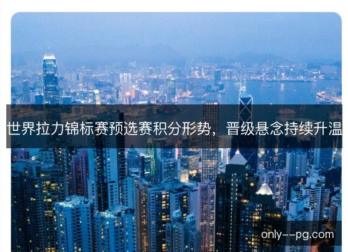 世界拉力锦标赛预选赛积分形势,晋级悬念持续升温 世界拉力锦标赛预选赛积分形势,晋级悬念持续升温